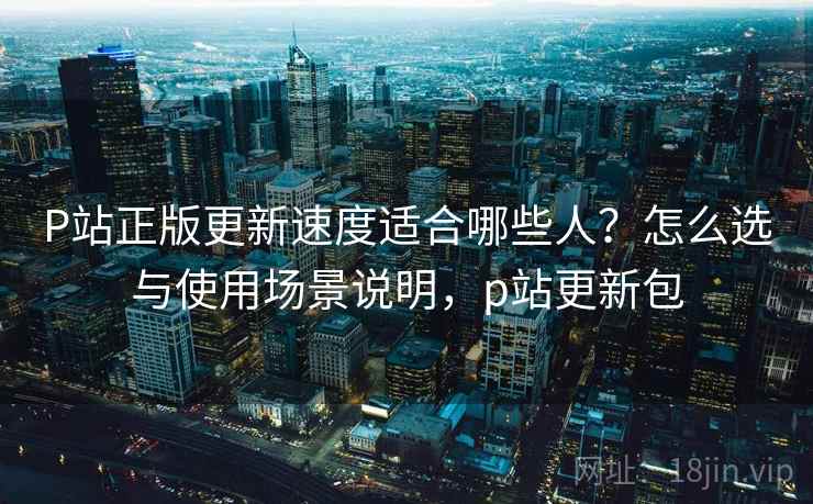 P站正版更新速度适合哪些人？怎么选与使用场景说明，p站更新包  第2张