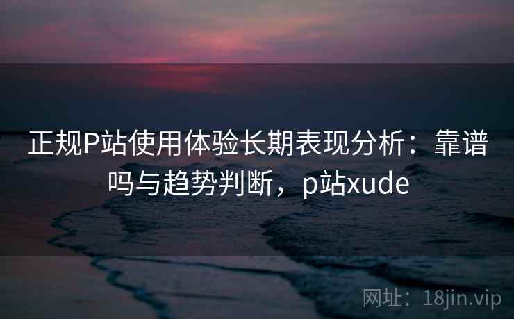 正规P站使用体验长期表现分析：靠谱吗与趋势判断，p站xude  第1张