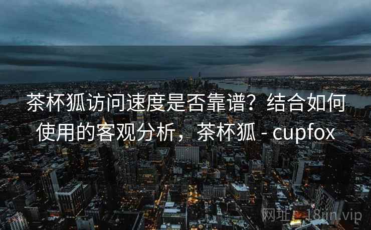 茶杯狐访问速度是否靠谱？结合如何使用的客观分析，茶杯狐 - cupfox