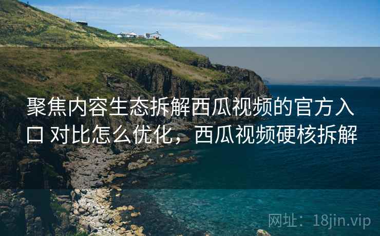 聚焦内容生态拆解西瓜视频的官方入口 对比怎么优化,西瓜视频硬核拆解 第2张 聚焦内容生态拆解西瓜视频的官方入口 对比怎么优化,西瓜视频硬核拆解 第2张