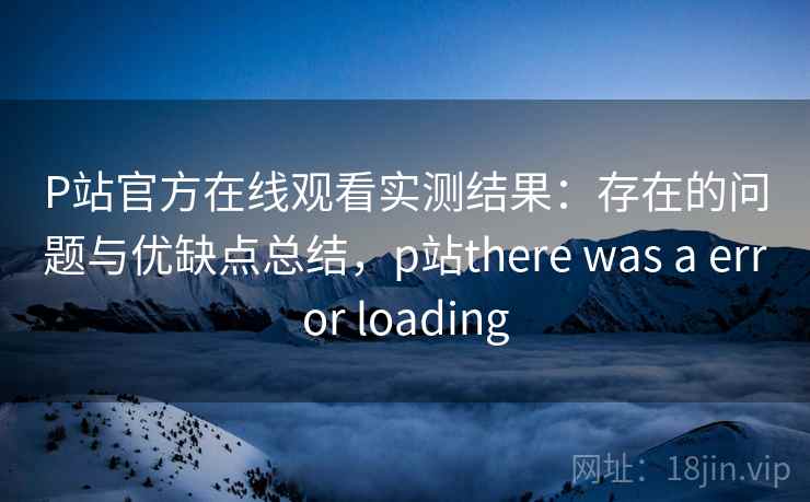 P站官方在线观看实测结果：存在的问题与优缺点总结，p站there was a error loading  第2张