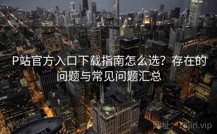 P站官方入口下载指南怎么选？存在的问题与常见问题汇总