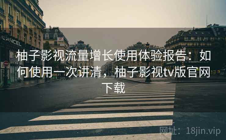 柚子影视流量增长使用体验报告：如何使用一次讲清，柚子影视tv版官网下载