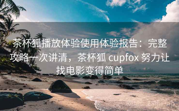 茶杯狐播放体验使用体验报告：完整攻略一次讲清，茶杯狐 cupfox 努力让找电影变得简单