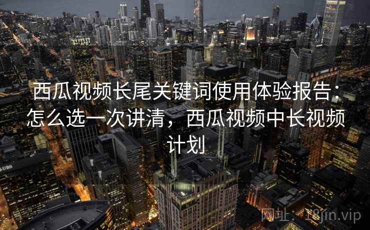 西瓜视频长尾关键词使用体验报告：怎么选一次讲清，西瓜视频中长视频计划  第2张