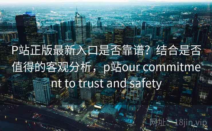 P站正版最新入口是否靠谱？结合是否值得的客观分析，p站our commitment to trust and safety  第2张