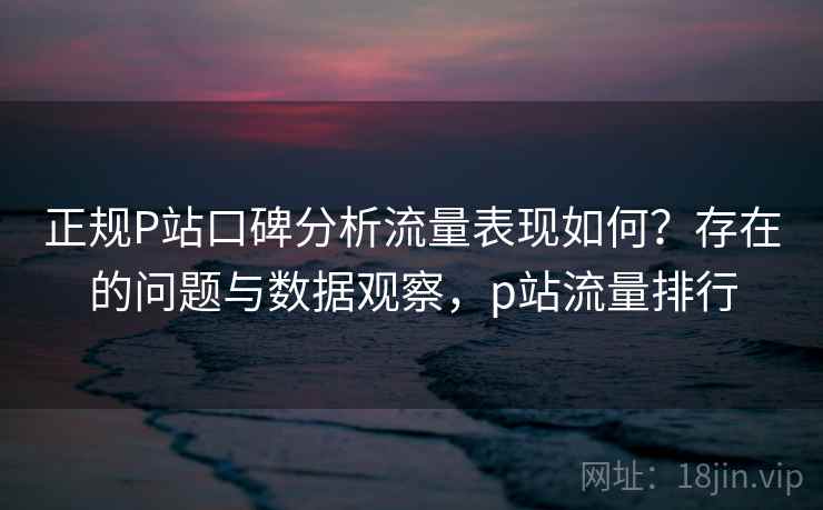 正规P站口碑分析流量表现如何?存在的问题与数据观察,p站流量排行 第1张 正规P站口碑分析流量表现如何?存在的问题与数据观察,p站流量排行 第1张