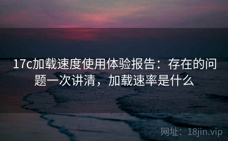 17c加载速度使用体验报告：存在的问题一次讲清，加载速率是什么  第1张