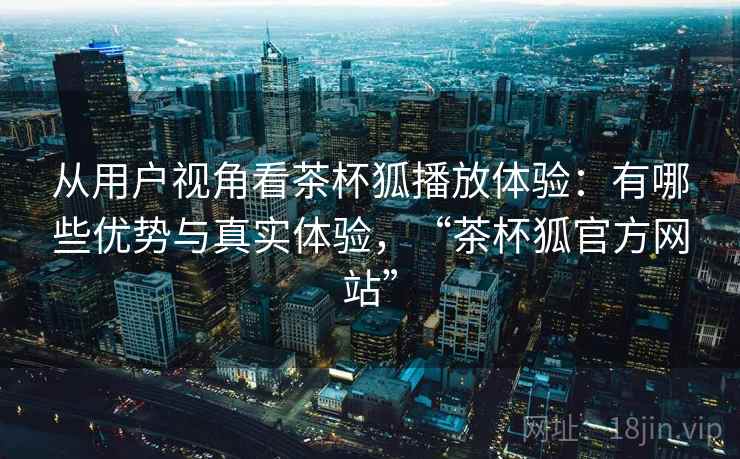 从用户视角看茶杯狐播放体验：有哪些优势与真实体验，“茶杯狐官方网站”  第1张