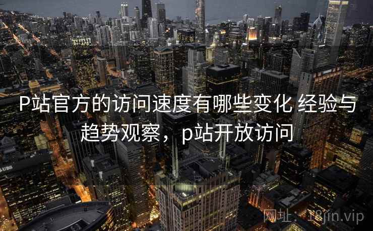 P站官方的访问速度有哪些变化 经验与趋势观察，p站开放访问  第2张