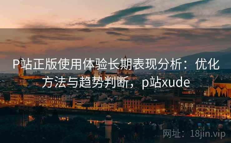 P站正版使用体验长期表现分析：优化方法与趋势判断，p站xude  第2张