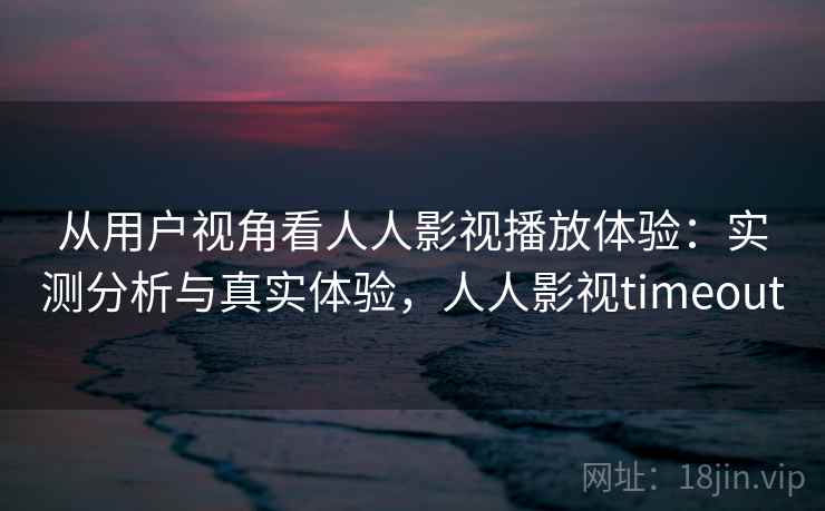 从用户视角看人人影视播放体验：实测分析与真实体验，人人影视timeout  第2张