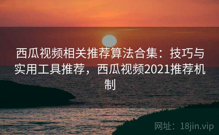 西瓜视频相关推荐算法合集：技巧与实用工具推荐，西瓜视频2021推荐机制  第2张