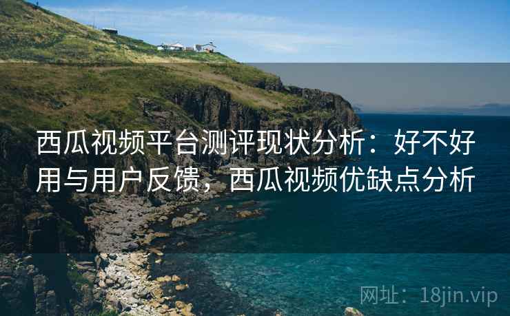 西瓜视频平台测评现状分析：好不好用与用户反馈，西瓜视频优缺点分析