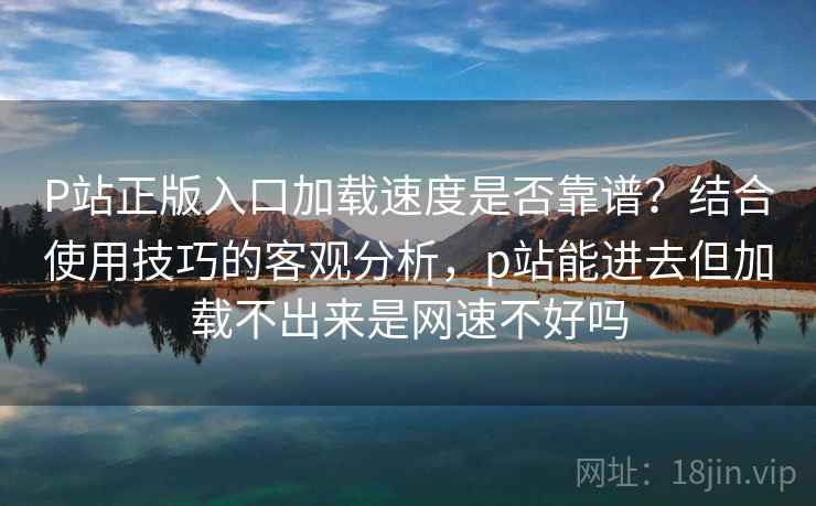 P站正版入口加载速度是否靠谱?结合使用技巧的客观分析,p站能进去但加载不出来是网速不好吗 第2张 P站正版入口加载速度是否靠谱?结合使用技巧的客观分析,p站能进去但加载不出来是网速不好吗 第2张