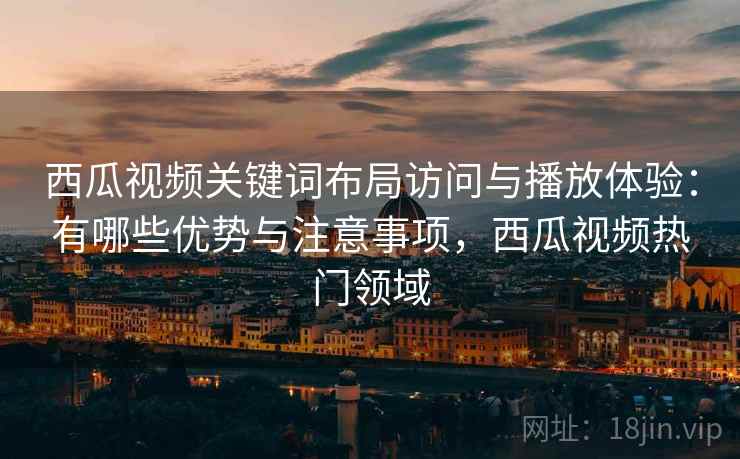 西瓜视频关键词布局访问与播放体验：有哪些优势与注意事项，西瓜视频热门领域