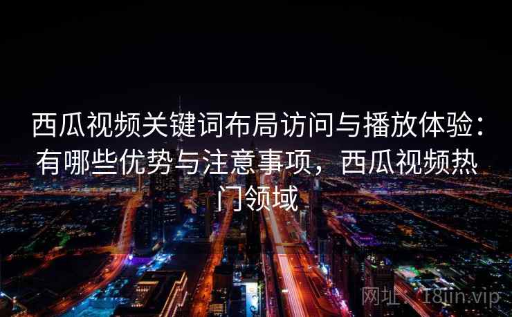 西瓜视频关键词布局访问与播放体验:有哪些优势与注意事项,西瓜视频热门领域 第2张 西瓜视频关键词布局访问与播放体验:有哪些优势与注意事项,西瓜视频热门领域 第2张