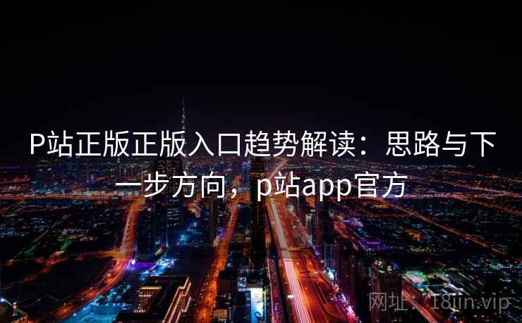 P站正版正版入口趋势解读：思路与下一步方向，p站app官方