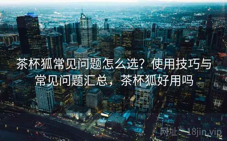 茶杯狐常见问题怎么选？使用技巧与常见问题汇总，茶杯狐好用吗
