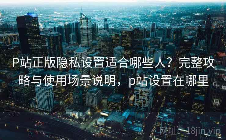 P站正版隐私设置适合哪些人?完整攻略与使用场景说明,p站设置在哪里 第2张 P站正版隐私设置适合哪些人?完整攻略与使用场景说明,p站设置在哪里 第2张