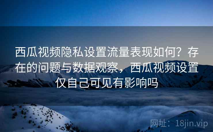 西瓜视频隐私设置流量表现如何？存在的问题与数据观察，西瓜视频设置仅自己可见有影响吗