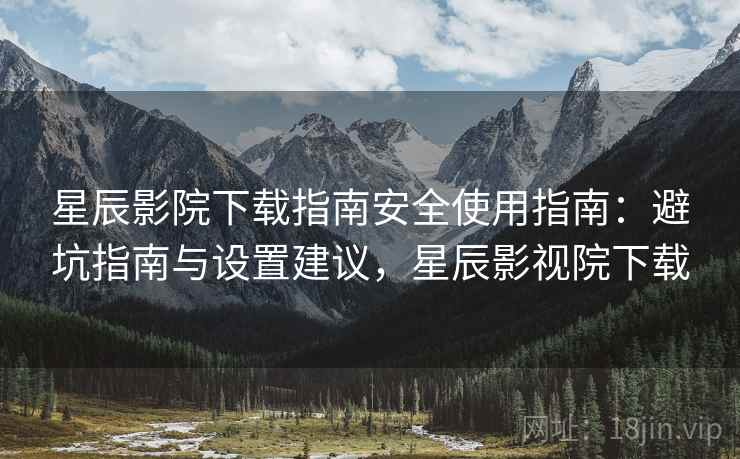 星辰影院下载指南安全使用指南：避坑指南与设置建议，星辰影视院下载