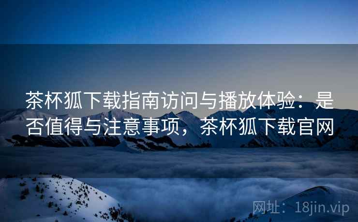 茶杯狐下载指南访问与播放体验：是否值得与注意事项，茶杯狐下载官网