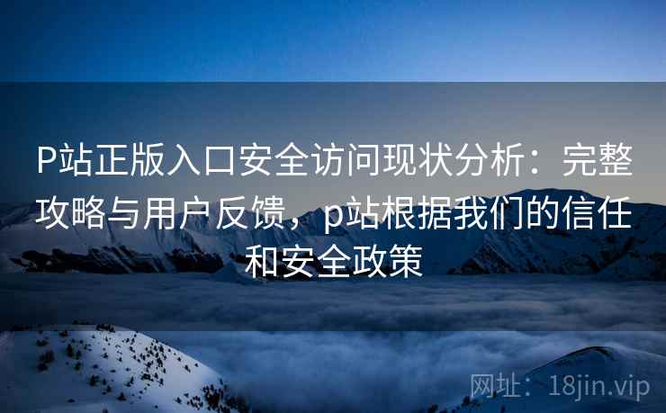 P站正版入口安全访问现状分析:完整攻略与用户反馈,p站根据我们的信任和安全政策 第2张 P站正版入口安全访问现状分析:完整攻略与用户反馈,p站根据我们的信任和安全政策 第2张