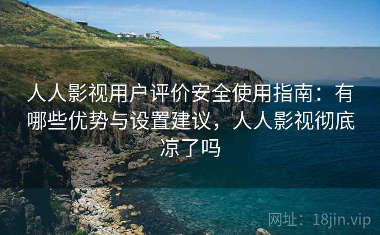 人人影视用户评价安全使用指南：有哪些优势与设置建议，人人影视彻底凉了吗  第2张