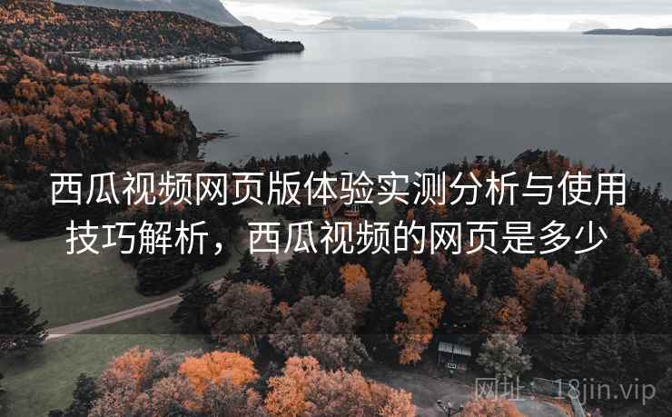 西瓜视频网页版体验实测分析与使用技巧解析，西瓜视频的网页是多少