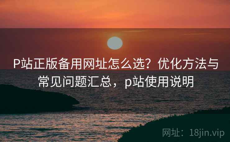 P站正版备用网址怎么选?优化方法与常见问题汇总,p站使用说明 第1张 P站正版备用网址怎么选?优化方法与常见问题汇总,p站使用说明 第1张