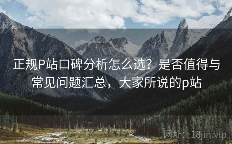 正规P站口碑分析怎么选?是否值得与常见问题汇总,大家所说的p站 第1张 正规P站口碑分析怎么选?是否值得与常见问题汇总,大家所说的p站 第1张