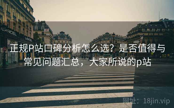 正规P站口碑分析怎么选?是否值得与常见问题汇总,大家所说的p站 第2张 正规P站口碑分析怎么选?是否值得与常见问题汇总,大家所说的p站 第2张
