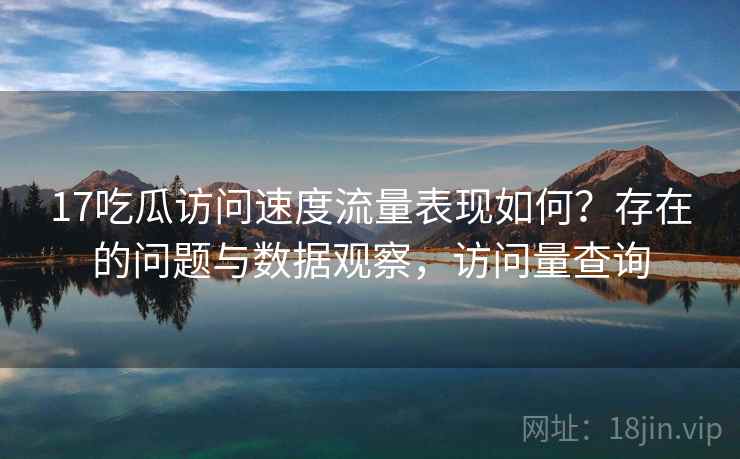17吃瓜访问速度流量表现如何？存在的问题与数据观察，访问量查询