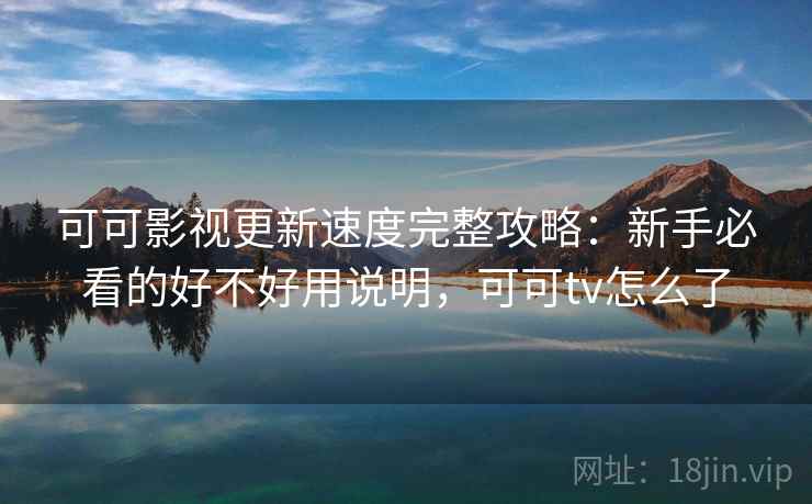 可可影视更新速度完整攻略：新手必看的好不好用说明，可可tv怎么了