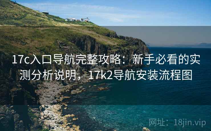 17c入口导航完整攻略：新手必看的实测分析说明，17k2导航安装流程图