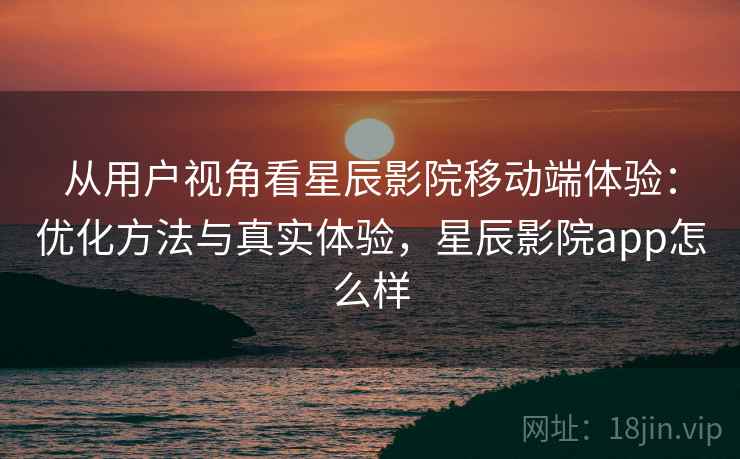 从用户视角看星辰影院移动端体验:优化方法与真实体验,星辰影院app怎么样 第2张 从用户视角看星辰影院移动端体验:优化方法与真实体验,星辰影院app怎么样 第2张