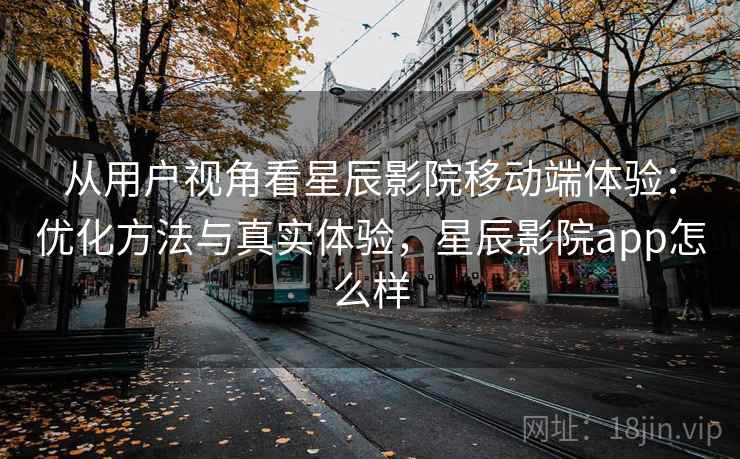 从用户视角看星辰影院移动端体验：优化方法与真实体验，星辰影院app怎么样