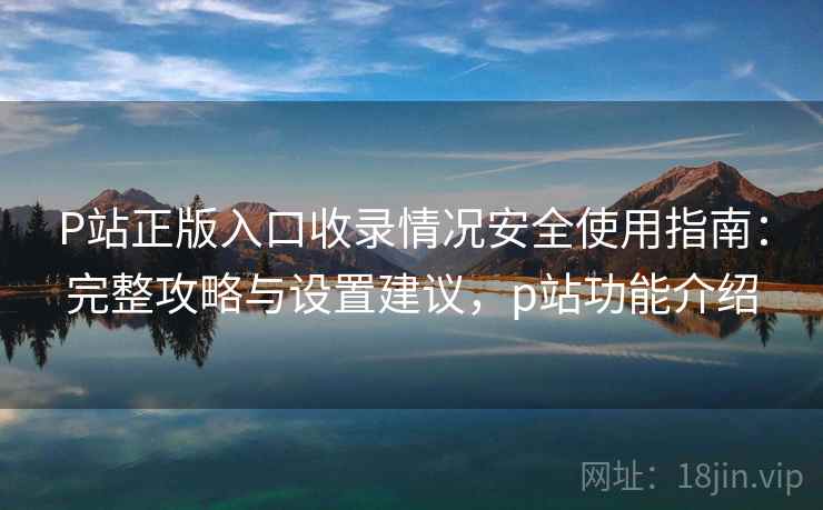 P站正版入口收录情况安全使用指南：完整攻略与设置建议，p站功能介绍
