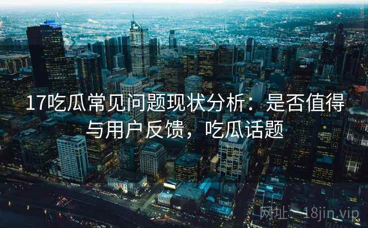 17吃瓜常见问题现状分析：是否值得与用户反馈，吃瓜话题