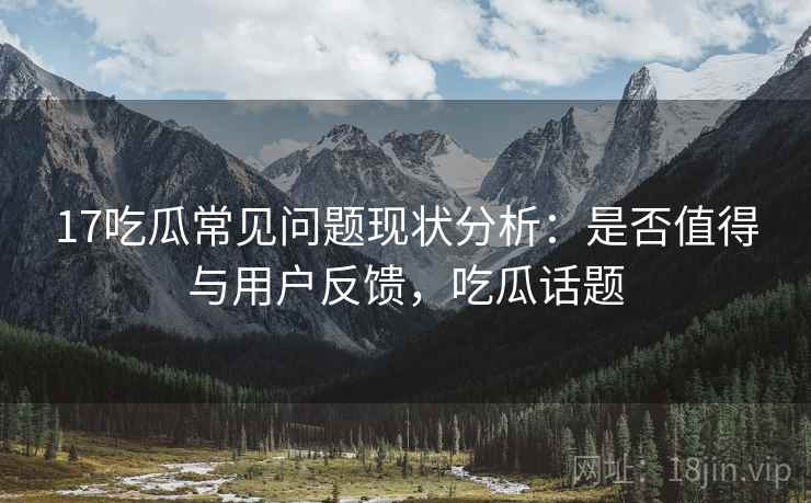 17吃瓜常见问题现状分析:是否值得与用户反馈,吃瓜话题 第2张 17吃瓜常见问题现状分析:是否值得与用户反馈,吃瓜话题 第2张