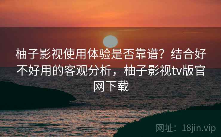 柚子影视使用体验是否靠谱？结合好不好用的客观分析，柚子影视tv版官网下载