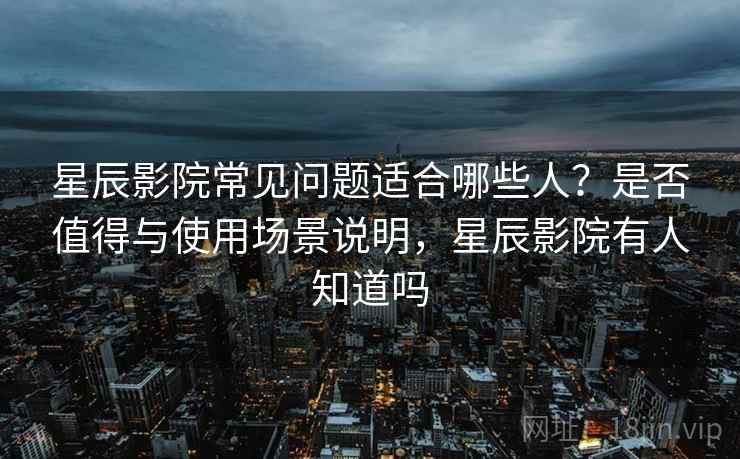 星辰影院常见问题适合哪些人？是否值得与使用场景说明，星辰影院有人知道吗