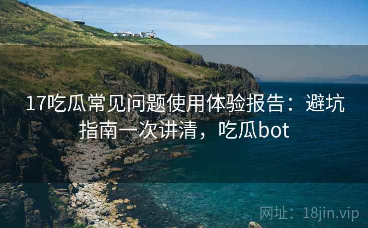 17吃瓜常见问题使用体验报告：避坑指南一次讲清，吃瓜bot