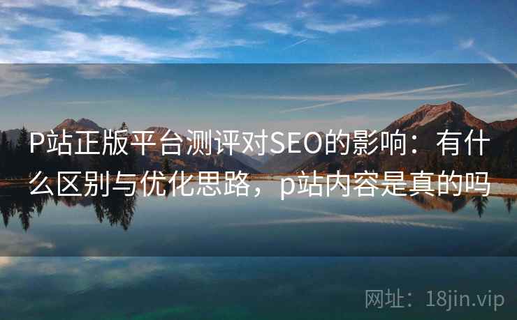 P站正版平台测评对SEO的影响:有什么区别与优化思路,p站内容是真的吗 第2张 P站正版平台测评对SEO的影响:有什么区别与优化思路,p站内容是真的吗 第2张