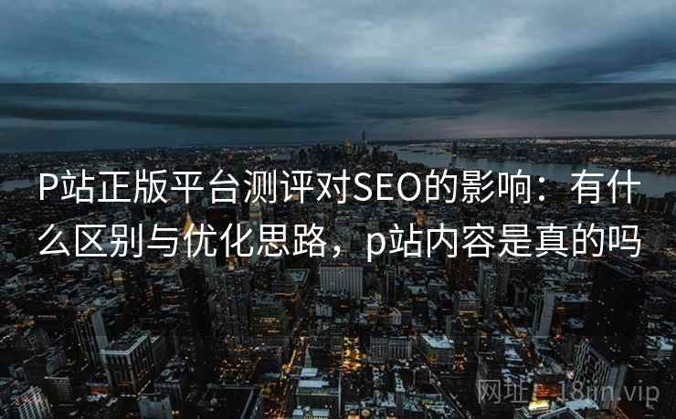 P站正版平台测评对SEO的影响:有什么区别与优化思路,p站内容是真的吗 第1张 P站正版平台测评对SEO的影响:有什么区别与优化思路,p站内容是真的吗 第1张