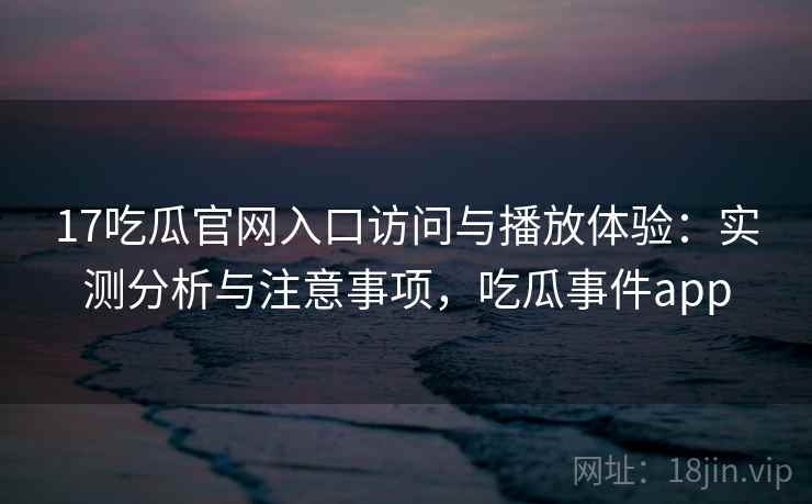 17吃瓜官网入口访问与播放体验：实测分析与注意事项，吃瓜事件app