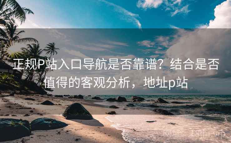 正规P站入口导航是否靠谱？结合是否值得的客观分析，地址p站  第2张