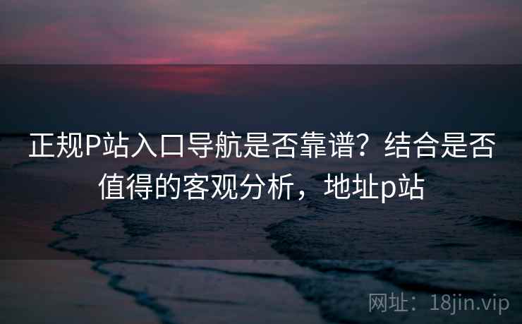 正规P站入口导航是否靠谱？结合是否值得的客观分析，地址p站