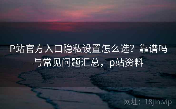 P站官方入口隐私设置怎么选？靠谱吗与常见问题汇总，p站资料
